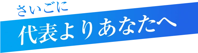 さいごに 代表よりあなたへ